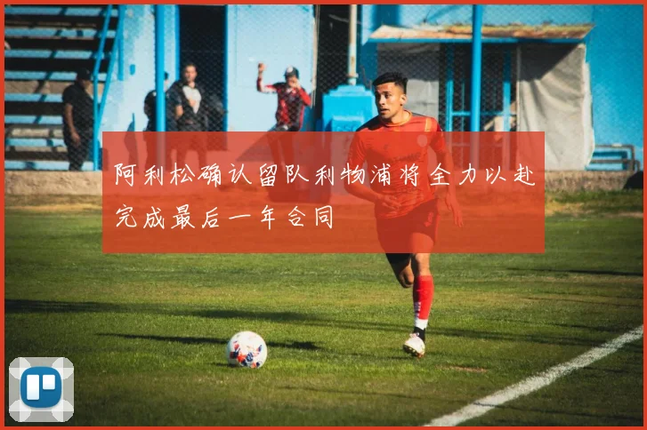 阿利松确认留队利物浦将全力以赴完成最后一年合同